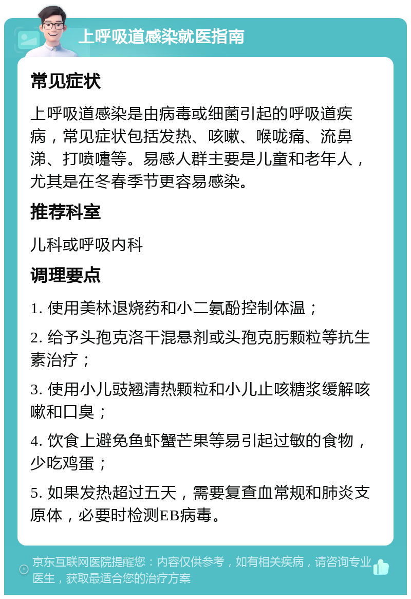 上呼吸道感染就医指南 常见症状 上呼吸道感染是由病毒或细菌引起的呼吸道疾病，常见症状包括发热、咳嗽、喉咙痛、流鼻涕、打喷嚏等。易感人群主要是儿童和老年人，尤其是在冬春季节更容易感染。 推荐科室 儿科或呼吸内科 调理要点 1. 使用美林退烧药和小二氨酚控制体温； 2. 给予头孢克洛干混悬剂或头孢克肟颗粒等抗生素治疗； 3. 使用小儿豉翘清热颗粒和小儿止咳糖浆缓解咳嗽和口臭； 4. 饮食上避免鱼虾蟹芒果等易引起过敏的食物，少吃鸡蛋； 5. 如果发热超过五天，需要复查血常规和肺炎支原体，必要时检测EB病毒。