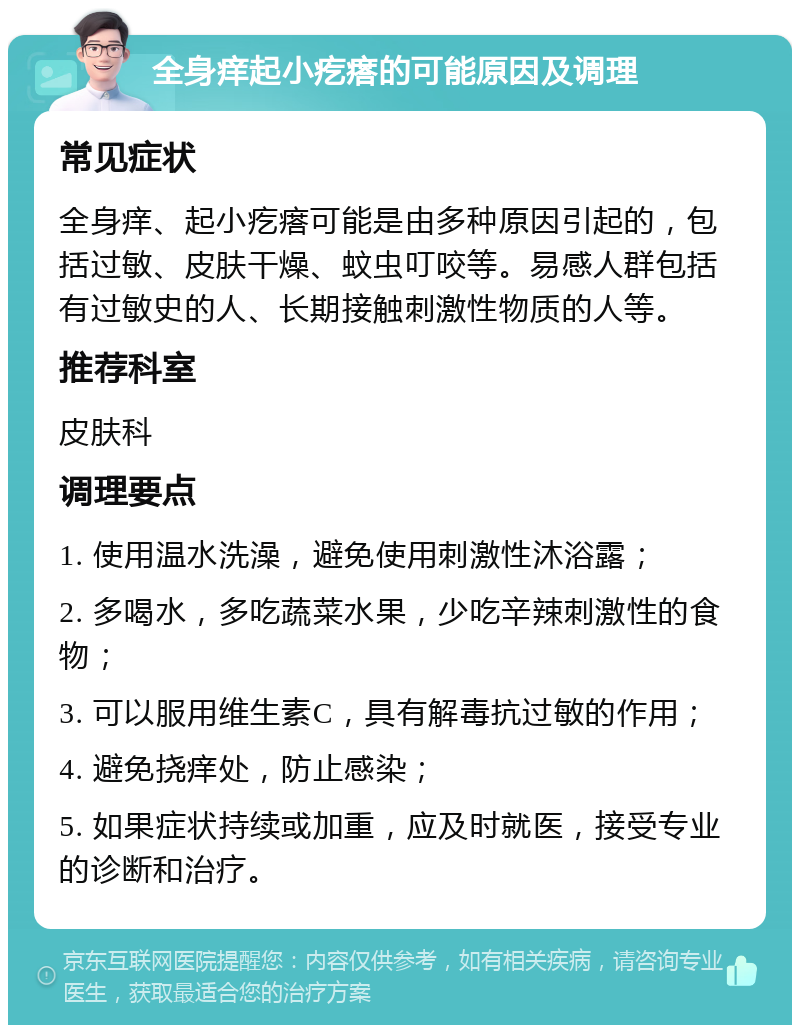 全身痒起小疙瘩的可能原因及调理 常见症状 全身痒、起小疙瘩可能是由多种原因引起的，包括过敏、皮肤干燥、蚊虫叮咬等。易感人群包括有过敏史的人、长期接触刺激性物质的人等。 推荐科室 皮肤科 调理要点 1. 使用温水洗澡，避免使用刺激性沐浴露； 2. 多喝水，多吃蔬菜水果，少吃辛辣刺激性的食物； 3. 可以服用维生素C，具有解毒抗过敏的作用； 4. 避免挠痒处，防止感染； 5. 如果症状持续或加重，应及时就医，接受专业的诊断和治疗。