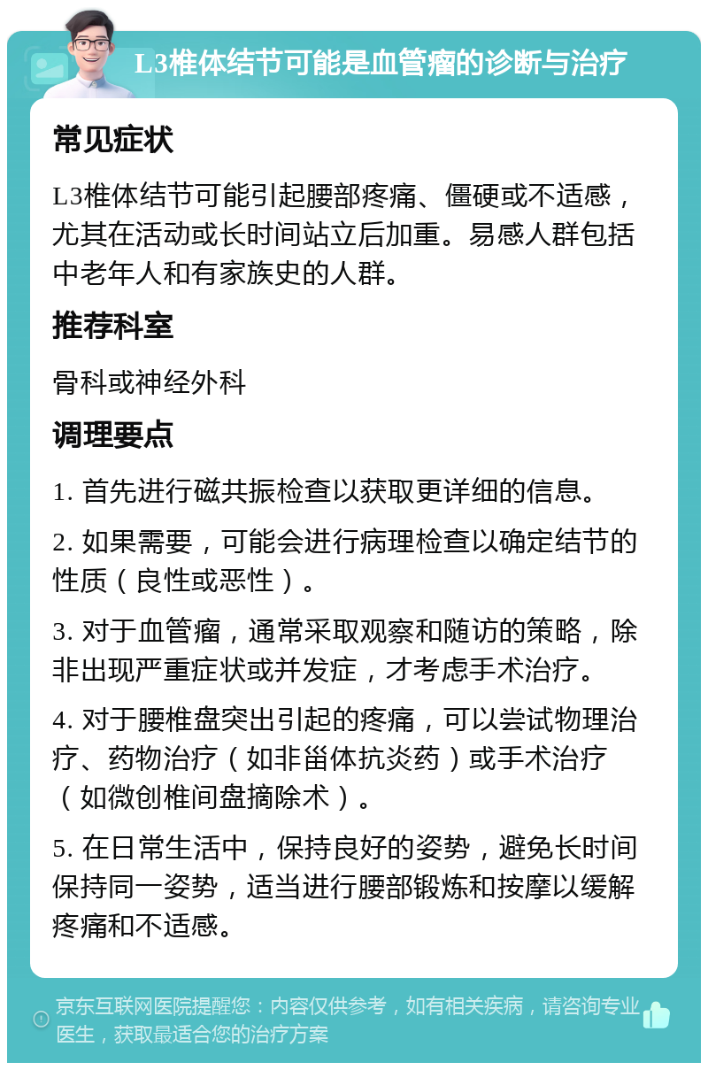 L3椎体结节可能是血管瘤的诊断与治疗 常见症状 L3椎体结节可能引起腰部疼痛、僵硬或不适感，尤其在活动或长时间站立后加重。易感人群包括中老年人和有家族史的人群。 推荐科室 骨科或神经外科 调理要点 1. 首先进行磁共振检查以获取更详细的信息。 2. 如果需要，可能会进行病理检查以确定结节的性质（良性或恶性）。 3. 对于血管瘤，通常采取观察和随访的策略，除非出现严重症状或并发症，才考虑手术治疗。 4. 对于腰椎盘突出引起的疼痛，可以尝试物理治疗、药物治疗（如非甾体抗炎药）或手术治疗（如微创椎间盘摘除术）。 5. 在日常生活中，保持良好的姿势，避免长时间保持同一姿势，适当进行腰部锻炼和按摩以缓解疼痛和不适感。