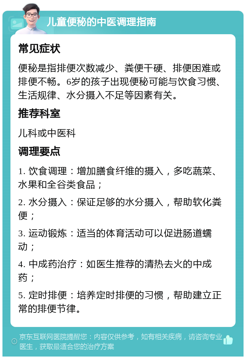 儿童便秘的中医调理指南 常见症状 便秘是指排便次数减少、粪便干硬、排便困难或排便不畅。6岁的孩子出现便秘可能与饮食习惯、生活规律、水分摄入不足等因素有关。 推荐科室 儿科或中医科 调理要点 1. 饮食调理：增加膳食纤维的摄入，多吃蔬菜、水果和全谷类食品； 2. 水分摄入：保证足够的水分摄入，帮助软化粪便； 3. 运动锻炼：适当的体育活动可以促进肠道蠕动； 4. 中成药治疗：如医生推荐的清热去火的中成药； 5. 定时排便：培养定时排便的习惯，帮助建立正常的排便节律。