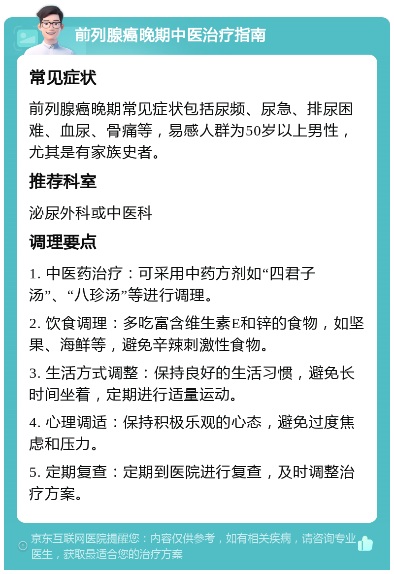 前列腺癌晚期中医治疗指南 常见症状 前列腺癌晚期常见症状包括尿频、尿急、排尿困难、血尿、骨痛等，易感人群为50岁以上男性，尤其是有家族史者。 推荐科室 泌尿外科或中医科 调理要点 1. 中医药治疗：可采用中药方剂如“四君子汤”、“八珍汤”等进行调理。 2. 饮食调理：多吃富含维生素E和锌的食物，如坚果、海鲜等，避免辛辣刺激性食物。 3. 生活方式调整：保持良好的生活习惯，避免长时间坐着，定期进行适量运动。 4. 心理调适：保持积极乐观的心态，避免过度焦虑和压力。 5. 定期复查：定期到医院进行复查，及时调整治疗方案。