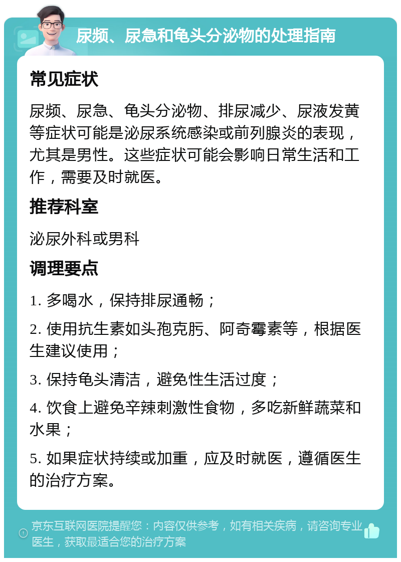 尿频、尿急和龟头分泌物的处理指南 常见症状 尿频、尿急、龟头分泌物、排尿减少、尿液发黄等症状可能是泌尿系统感染或前列腺炎的表现，尤其是男性。这些症状可能会影响日常生活和工作，需要及时就医。 推荐科室 泌尿外科或男科 调理要点 1. 多喝水，保持排尿通畅； 2. 使用抗生素如头孢克肟、阿奇霉素等，根据医生建议使用； 3. 保持龟头清洁，避免性生活过度； 4. 饮食上避免辛辣刺激性食物，多吃新鲜蔬菜和水果； 5. 如果症状持续或加重，应及时就医，遵循医生的治疗方案。