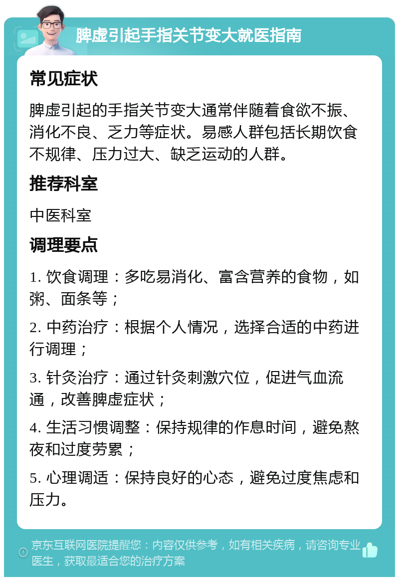 脾虚引起手指关节变大就医指南 常见症状 脾虚引起的手指关节变大通常伴随着食欲不振、消化不良、乏力等症状。易感人群包括长期饮食不规律、压力过大、缺乏运动的人群。 推荐科室 中医科室 调理要点 1. 饮食调理：多吃易消化、富含营养的食物，如粥、面条等； 2. 中药治疗：根据个人情况，选择合适的中药进行调理； 3. 针灸治疗：通过针灸刺激穴位，促进气血流通，改善脾虚症状； 4. 生活习惯调整：保持规律的作息时间，避免熬夜和过度劳累； 5. 心理调适：保持良好的心态，避免过度焦虑和压力。