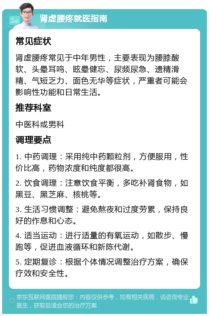 肾虚腰疼就医指南 常见症状 肾虚腰疼常见于中年男性，主要表现为腰膝酸软、头晕耳鸣、眩晕健忘、尿频尿急、遗精滑精、气短乏力、面色无华等症状，严重者可能会影响性功能和日常生活。 推荐科室 中医科或男科 调理要点 1. 中药调理：采用纯中药颗粒剂，方便服用，性价比高，药物浓度和纯度都很高。 2. 饮食调理：注意饮食平衡，多吃补肾食物，如黑豆、黑芝麻、核桃等。 3. 生活习惯调整：避免熬夜和过度劳累，保持良好的作息和心态。 4. 适当运动：进行适量的有氧运动，如散步、慢跑等，促进血液循环和新陈代谢。 5. 定期复诊：根据个体情况调整治疗方案，确保疗效和安全性。