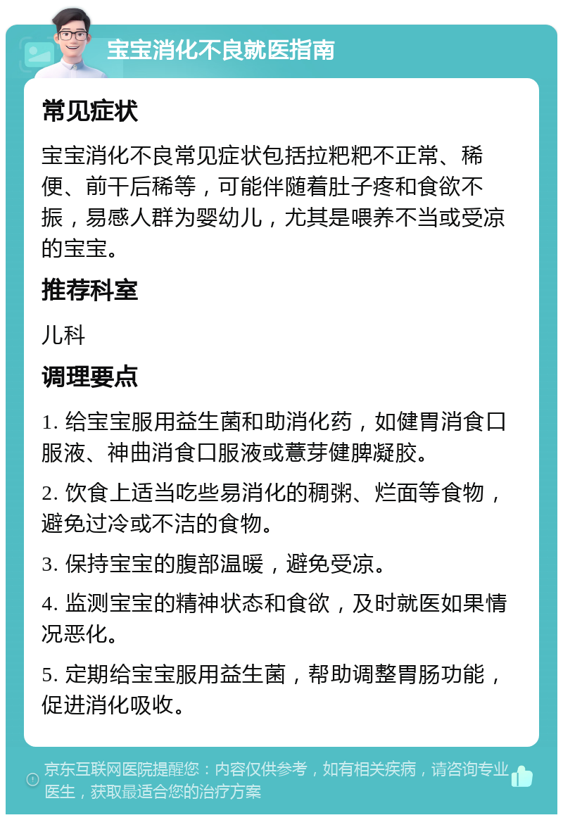 宝宝消化不良就医指南 常见症状 宝宝消化不良常见症状包括拉粑粑不正常、稀便、前干后稀等，可能伴随着肚子疼和食欲不振，易感人群为婴幼儿，尤其是喂养不当或受凉的宝宝。 推荐科室 儿科 调理要点 1. 给宝宝服用益生菌和助消化药，如健胃消食口服液、神曲消食口服液或薏芽健脾凝胶。 2. 饮食上适当吃些易消化的稠粥、烂面等食物，避免过冷或不洁的食物。 3. 保持宝宝的腹部温暖，避免受凉。 4. 监测宝宝的精神状态和食欲，及时就医如果情况恶化。 5. 定期给宝宝服用益生菌，帮助调整胃肠功能，促进消化吸收。