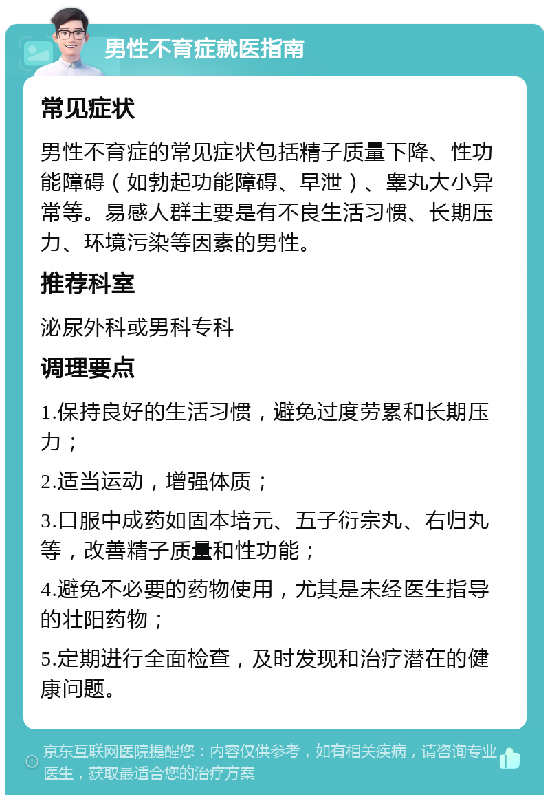 男性不育症就医指南 常见症状 男性不育症的常见症状包括精子质量下降、性功能障碍（如勃起功能障碍、早泄）、睾丸大小异常等。易感人群主要是有不良生活习惯、长期压力、环境污染等因素的男性。 推荐科室 泌尿外科或男科专科 调理要点 1.保持良好的生活习惯，避免过度劳累和长期压力； 2.适当运动，增强体质； 3.口服中成药如固本培元、五子衍宗丸、右归丸等，改善精子质量和性功能； 4.避免不必要的药物使用，尤其是未经医生指导的壮阳药物； 5.定期进行全面检查，及时发现和治疗潜在的健康问题。