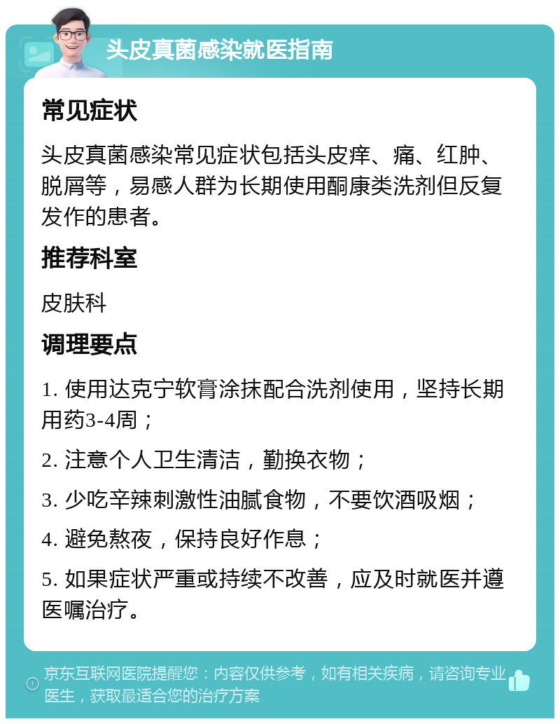 头皮真菌感染就医指南 常见症状 头皮真菌感染常见症状包括头皮痒、痛、红肿、脱屑等，易感人群为长期使用酮康类洗剂但反复发作的患者。 推荐科室 皮肤科 调理要点 1. 使用达克宁软膏涂抹配合洗剂使用，坚持长期用药3-4周； 2. 注意个人卫生清洁，勤换衣物； 3. 少吃辛辣刺激性油腻食物，不要饮酒吸烟； 4. 避免熬夜，保持良好作息； 5. 如果症状严重或持续不改善，应及时就医并遵医嘱治疗。