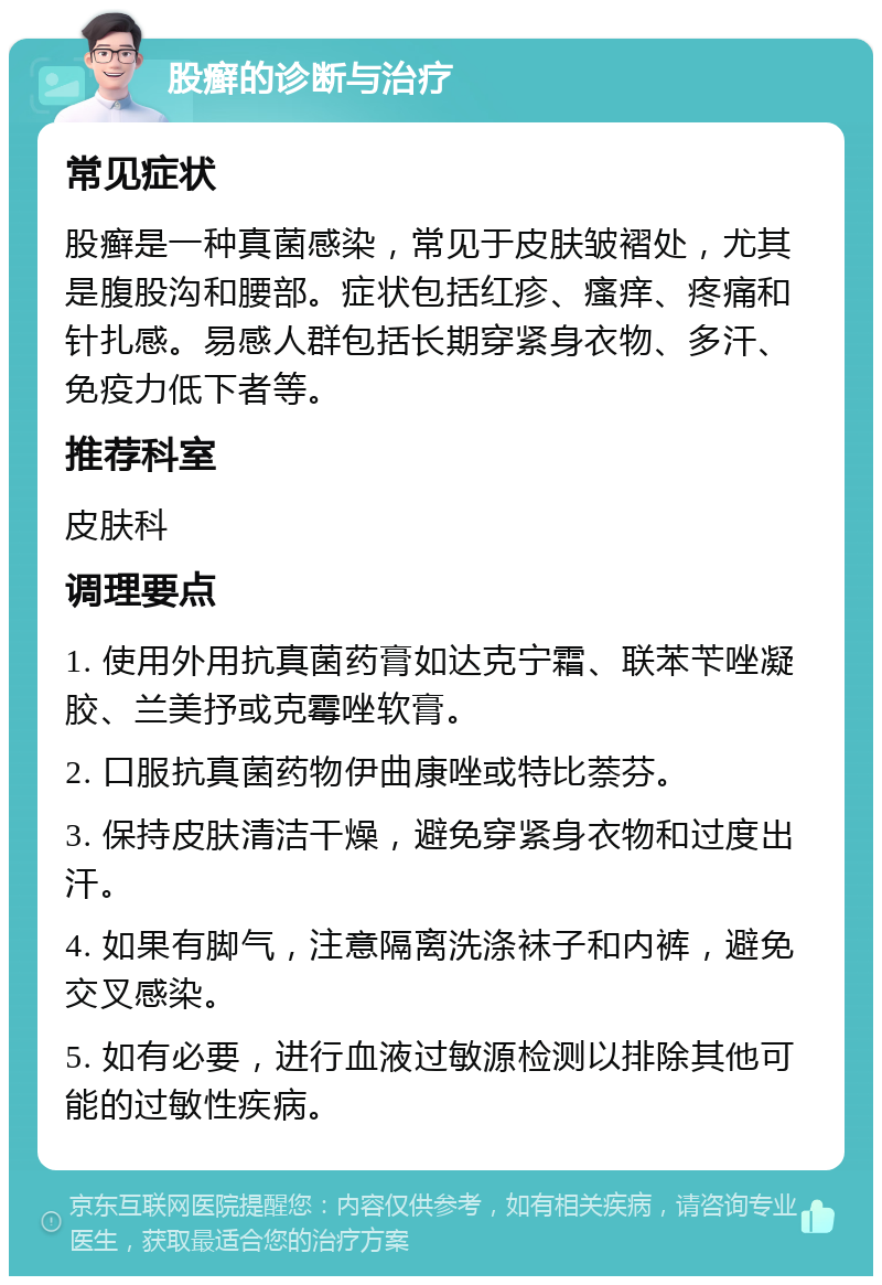 股癣的诊断与治疗 常见症状 股癣是一种真菌感染，常见于皮肤皱褶处，尤其是腹股沟和腰部。症状包括红疹、瘙痒、疼痛和针扎感。易感人群包括长期穿紧身衣物、多汗、免疫力低下者等。 推荐科室 皮肤科 调理要点 1. 使用外用抗真菌药膏如达克宁霜、联苯苄唑凝胶、兰美抒或克霉唑软膏。 2. 口服抗真菌药物伊曲康唑或特比萘芬。 3. 保持皮肤清洁干燥，避免穿紧身衣物和过度出汗。 4. 如果有脚气，注意隔离洗涤袜子和内裤，避免交叉感染。 5. 如有必要，进行血液过敏源检测以排除其他可能的过敏性疾病。