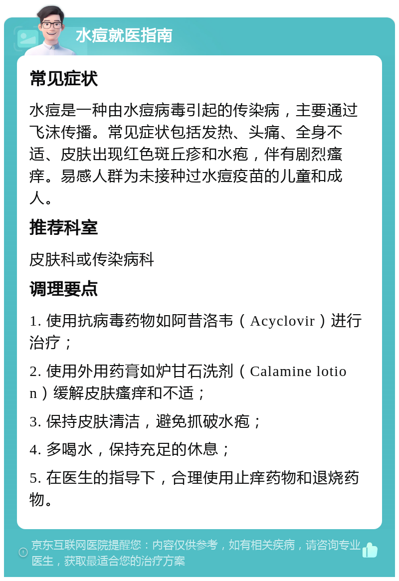 水痘就医指南 常见症状 水痘是一种由水痘病毒引起的传染病，主要通过飞沫传播。常见症状包括发热、头痛、全身不适、皮肤出现红色斑丘疹和水疱，伴有剧烈瘙痒。易感人群为未接种过水痘疫苗的儿童和成人。 推荐科室 皮肤科或传染病科 调理要点 1. 使用抗病毒药物如阿昔洛韦（Acyclovir）进行治疗； 2. 使用外用药膏如炉甘石洗剂（Calamine lotion）缓解皮肤瘙痒和不适； 3. 保持皮肤清洁，避免抓破水疱； 4. 多喝水，保持充足的休息； 5. 在医生的指导下，合理使用止痒药物和退烧药物。