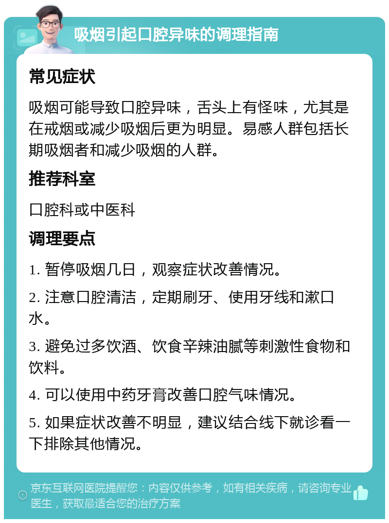 吸烟引起口腔异味的调理指南 常见症状 吸烟可能导致口腔异味，舌头上有怪味，尤其是在戒烟或减少吸烟后更为明显。易感人群包括长期吸烟者和减少吸烟的人群。 推荐科室 口腔科或中医科 调理要点 1. 暂停吸烟几日，观察症状改善情况。 2. 注意口腔清洁，定期刷牙、使用牙线和漱口水。 3. 避免过多饮酒、饮食辛辣油腻等刺激性食物和饮料。 4. 可以使用中药牙膏改善口腔气味情况。 5. 如果症状改善不明显，建议结合线下就诊看一下排除其他情况。