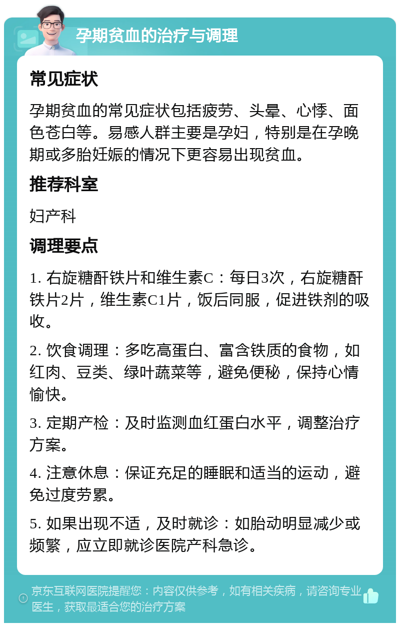 孕期贫血的治疗与调理 常见症状 孕期贫血的常见症状包括疲劳、头晕、心悸、面色苍白等。易感人群主要是孕妇，特别是在孕晚期或多胎妊娠的情况下更容易出现贫血。 推荐科室 妇产科 调理要点 1. 右旋糖酐铁片和维生素C：每日3次，右旋糖酐铁片2片，维生素C1片，饭后同服，促进铁剂的吸收。 2. 饮食调理：多吃高蛋白、富含铁质的食物，如红肉、豆类、绿叶蔬菜等，避免便秘，保持心情愉快。 3. 定期产检：及时监测血红蛋白水平，调整治疗方案。 4. 注意休息：保证充足的睡眠和适当的运动，避免过度劳累。 5. 如果出现不适，及时就诊：如胎动明显减少或频繁，应立即就诊医院产科急诊。