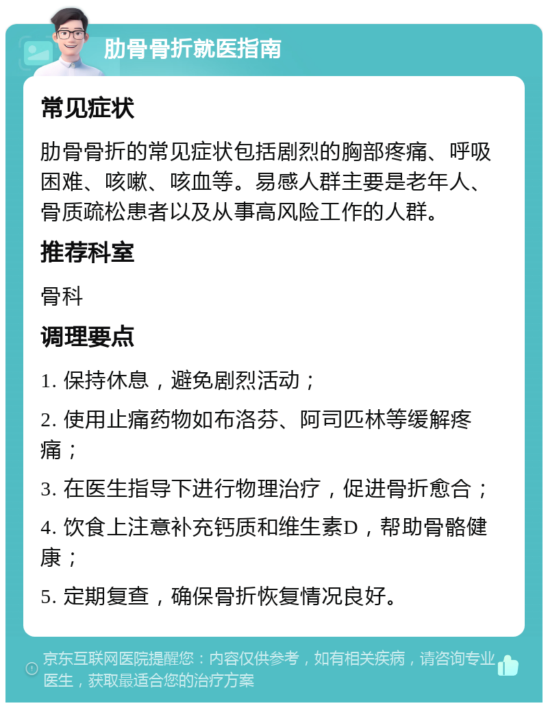 肋骨骨折就医指南 常见症状 肋骨骨折的常见症状包括剧烈的胸部疼痛、呼吸困难、咳嗽、咳血等。易感人群主要是老年人、骨质疏松患者以及从事高风险工作的人群。 推荐科室 骨科 调理要点 1. 保持休息，避免剧烈活动； 2. 使用止痛药物如布洛芬、阿司匹林等缓解疼痛； 3. 在医生指导下进行物理治疗，促进骨折愈合； 4. 饮食上注意补充钙质和维生素D，帮助骨骼健康； 5. 定期复查，确保骨折恢复情况良好。