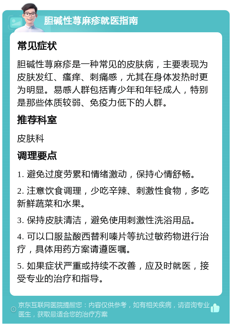 胆碱性荨麻疹就医指南 常见症状 胆碱性荨麻疹是一种常见的皮肤病，主要表现为皮肤发红、瘙痒、刺痛感，尤其在身体发热时更为明显。易感人群包括青少年和年轻成人，特别是那些体质较弱、免疫力低下的人群。 推荐科室 皮肤科 调理要点 1. 避免过度劳累和情绪激动，保持心情舒畅。 2. 注意饮食调理，少吃辛辣、刺激性食物，多吃新鲜蔬菜和水果。 3. 保持皮肤清洁，避免使用刺激性洗浴用品。 4. 可以口服盐酸西替利嗪片等抗过敏药物进行治疗，具体用药方案请遵医嘱。 5. 如果症状严重或持续不改善，应及时就医，接受专业的治疗和指导。