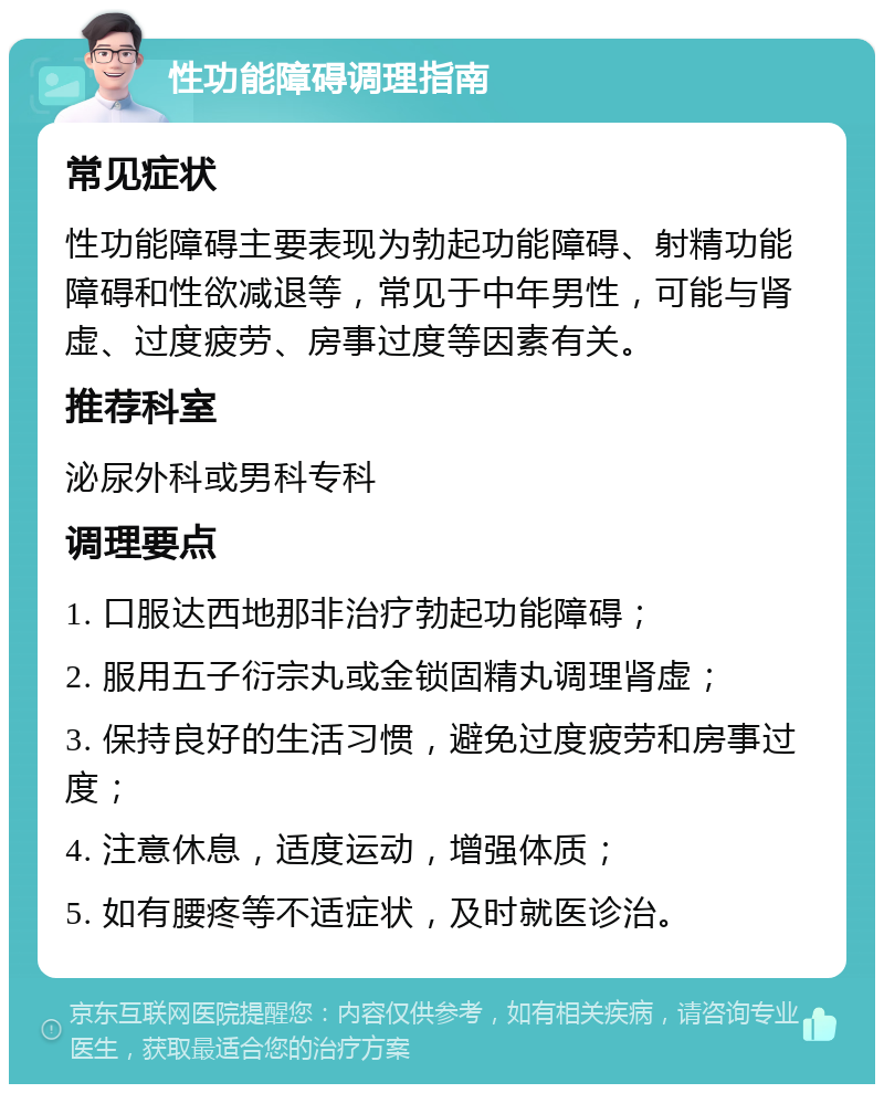 性功能障碍调理指南 常见症状 性功能障碍主要表现为勃起功能障碍、射精功能障碍和性欲减退等，常见于中年男性，可能与肾虚、过度疲劳、房事过度等因素有关。 推荐科室 泌尿外科或男科专科 调理要点 1. 口服达西地那非治疗勃起功能障碍； 2. 服用五子衍宗丸或金锁固精丸调理肾虚； 3. 保持良好的生活习惯，避免过度疲劳和房事过度； 4. 注意休息，适度运动，增强体质； 5. 如有腰疼等不适症状，及时就医诊治。