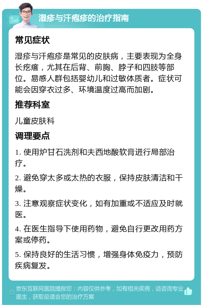 湿疹与汗疱疹的治疗指南 常见症状 湿疹与汗疱疹是常见的皮肤病，主要表现为全身长疙瘩，尤其在后背、前胸、脖子和四肢等部位。易感人群包括婴幼儿和过敏体质者。症状可能会因穿衣过多、环境温度过高而加剧。 推荐科室 儿童皮肤科 调理要点 1. 使用炉甘石洗剂和夫西地酸软膏进行局部治疗。 2. 避免穿太多或太热的衣服，保持皮肤清洁和干燥。 3. 注意观察症状变化，如有加重或不适应及时就医。 4. 在医生指导下使用药物，避免自行更改用药方案或停药。 5. 保持良好的生活习惯，增强身体免疫力，预防疾病复发。