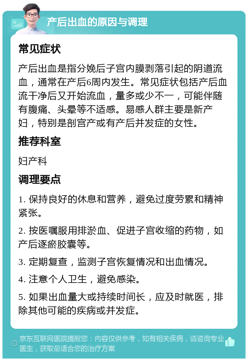 产后出血的原因与调理 常见症状 产后出血是指分娩后子宫内膜剥落引起的阴道流血，通常在产后6周内发生。常见症状包括产后血流干净后又开始流血，量多或少不一，可能伴随有腹痛、头晕等不适感。易感人群主要是新产妇，特别是剖宫产或有产后并发症的女性。 推荐科室 妇产科 调理要点 1. 保持良好的休息和营养，避免过度劳累和精神紧张。 2. 按医嘱服用排淤血、促进子宫收缩的药物，如产后逐瘀胶囊等。 3. 定期复查，监测子宫恢复情况和出血情况。 4. 注意个人卫生，避免感染。 5. 如果出血量大或持续时间长，应及时就医，排除其他可能的疾病或并发症。