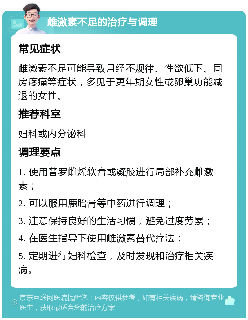 雌激素不足的治疗与调理 常见症状 雌激素不足可能导致月经不规律、性欲低下、同房疼痛等症状，多见于更年期女性或卵巢功能减退的女性。 推荐科室 妇科或内分泌科 调理要点 1. 使用普罗雌烯软膏或凝胶进行局部补充雌激素； 2. 可以服用鹿胎膏等中药进行调理； 3. 注意保持良好的生活习惯，避免过度劳累； 4. 在医生指导下使用雌激素替代疗法； 5. 定期进行妇科检查，及时发现和治疗相关疾病。