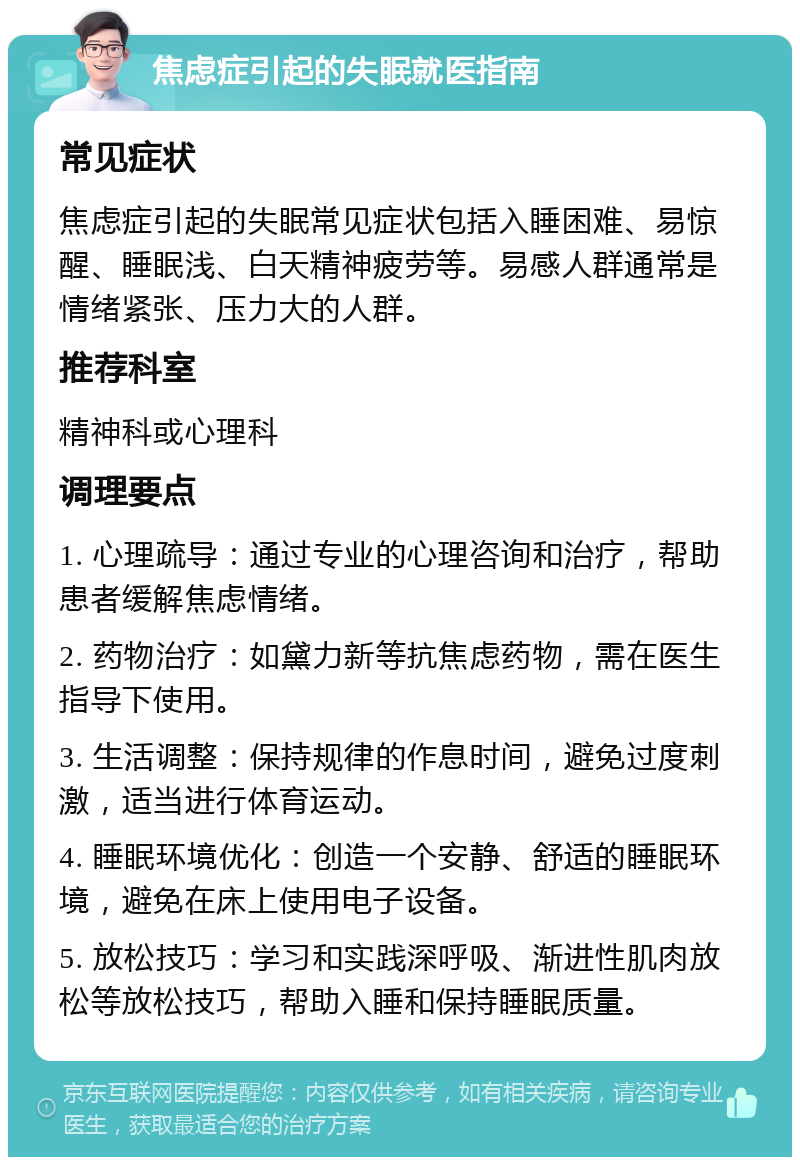 焦虑症引起的失眠就医指南 常见症状 焦虑症引起的失眠常见症状包括入睡困难、易惊醒、睡眠浅、白天精神疲劳等。易感人群通常是情绪紧张、压力大的人群。 推荐科室 精神科或心理科 调理要点 1. 心理疏导：通过专业的心理咨询和治疗，帮助患者缓解焦虑情绪。 2. 药物治疗：如黛力新等抗焦虑药物，需在医生指导下使用。 3. 生活调整：保持规律的作息时间，避免过度刺激，适当进行体育运动。 4. 睡眠环境优化：创造一个安静、舒适的睡眠环境，避免在床上使用电子设备。 5. 放松技巧：学习和实践深呼吸、渐进性肌肉放松等放松技巧，帮助入睡和保持睡眠质量。