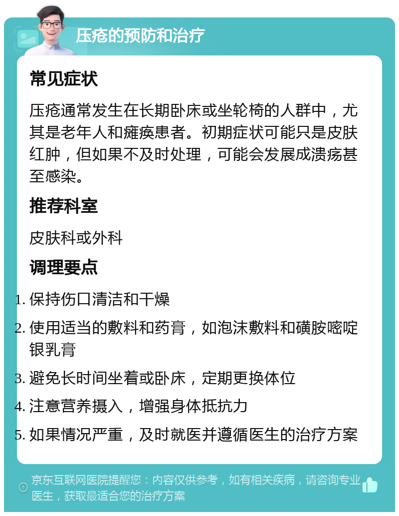 压疮的预防和治疗 常见症状 压疮通常发生在长期卧床或坐轮椅的人群中，尤其是老年人和瘫痪患者。初期症状可能只是皮肤红肿，但如果不及时处理，可能会发展成溃疡甚至感染。 推荐科室 皮肤科或外科 调理要点 保持伤口清洁和干燥 使用适当的敷料和药膏，如泡沫敷料和磺胺嘧啶银乳膏 避免长时间坐着或卧床，定期更换体位 注意营养摄入，增强身体抵抗力 如果情况严重，及时就医并遵循医生的治疗方案