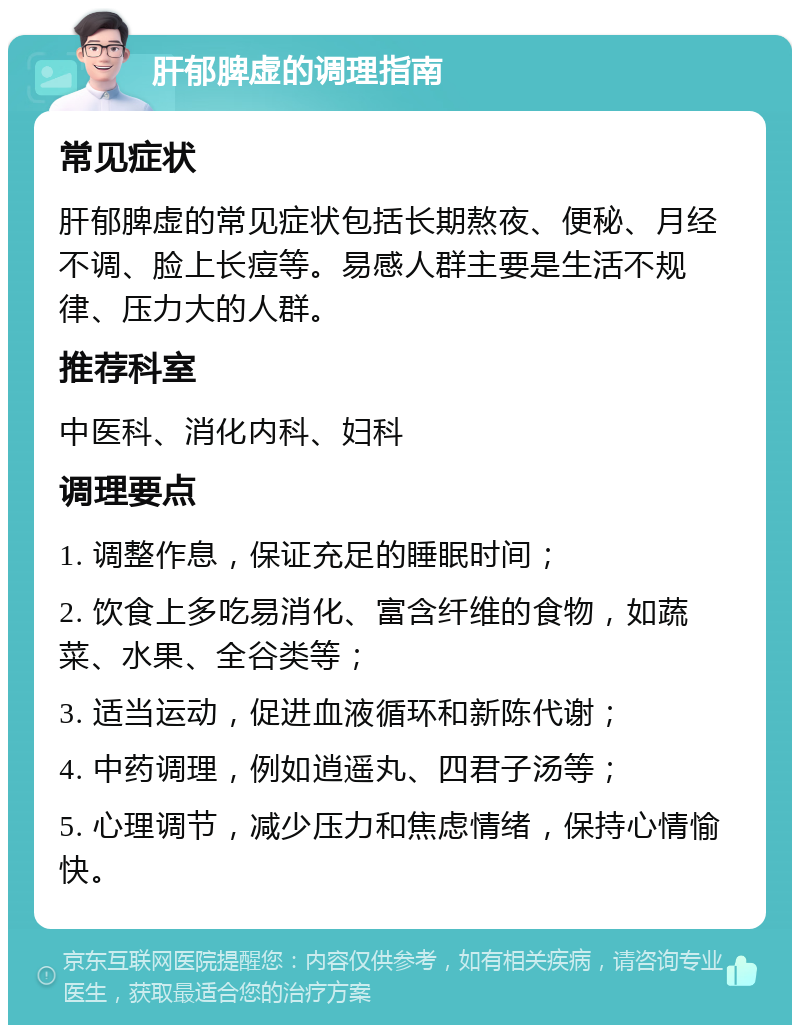 肝郁脾虚的调理指南 常见症状 肝郁脾虚的常见症状包括长期熬夜、便秘、月经不调、脸上长痘等。易感人群主要是生活不规律、压力大的人群。 推荐科室 中医科、消化内科、妇科 调理要点 1. 调整作息，保证充足的睡眠时间； 2. 饮食上多吃易消化、富含纤维的食物，如蔬菜、水果、全谷类等； 3. 适当运动，促进血液循环和新陈代谢； 4. 中药调理，例如逍遥丸、四君子汤等； 5. 心理调节，减少压力和焦虑情绪，保持心情愉快。