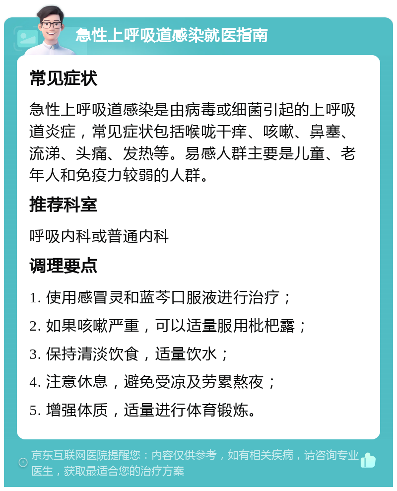 急性上呼吸道感染就医指南 常见症状 急性上呼吸道感染是由病毒或细菌引起的上呼吸道炎症，常见症状包括喉咙干痒、咳嗽、鼻塞、流涕、头痛、发热等。易感人群主要是儿童、老年人和免疫力较弱的人群。 推荐科室 呼吸内科或普通内科 调理要点 1. 使用感冒灵和蓝芩口服液进行治疗； 2. 如果咳嗽严重，可以适量服用枇杷露； 3. 保持清淡饮食，适量饮水； 4. 注意休息，避免受凉及劳累熬夜； 5. 增强体质，适量进行体育锻炼。