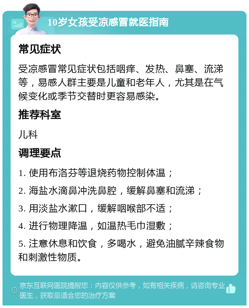 10岁女孩受凉感冒就医指南 常见症状 受凉感冒常见症状包括咽痒、发热、鼻塞、流涕等，易感人群主要是儿童和老年人，尤其是在气候变化或季节交替时更容易感染。 推荐科室 儿科 调理要点 1. 使用布洛芬等退烧药物控制体温； 2. 海盐水滴鼻冲洗鼻腔，缓解鼻塞和流涕； 3. 用淡盐水漱口，缓解咽喉部不适； 4. 进行物理降温，如温热毛巾湿敷； 5. 注意休息和饮食，多喝水，避免油腻辛辣食物和刺激性物质。