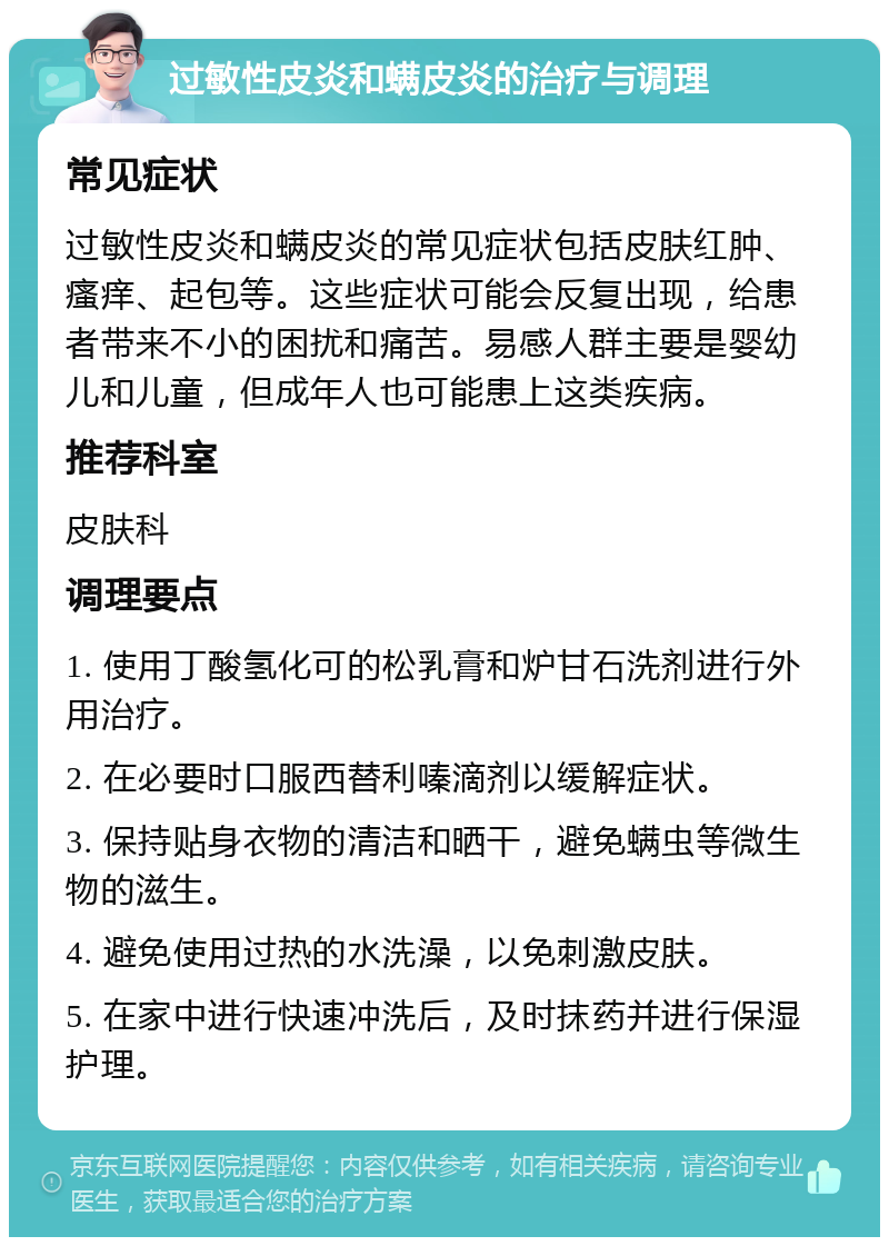 过敏性皮炎和螨皮炎的治疗与调理 常见症状 过敏性皮炎和螨皮炎的常见症状包括皮肤红肿、瘙痒、起包等。这些症状可能会反复出现，给患者带来不小的困扰和痛苦。易感人群主要是婴幼儿和儿童，但成年人也可能患上这类疾病。 推荐科室 皮肤科 调理要点 1. 使用丁酸氢化可的松乳膏和炉甘石洗剂进行外用治疗。 2. 在必要时口服西替利嗪滴剂以缓解症状。 3. 保持贴身衣物的清洁和晒干，避免螨虫等微生物的滋生。 4. 避免使用过热的水洗澡，以免刺激皮肤。 5. 在家中进行快速冲洗后，及时抹药并进行保湿护理。