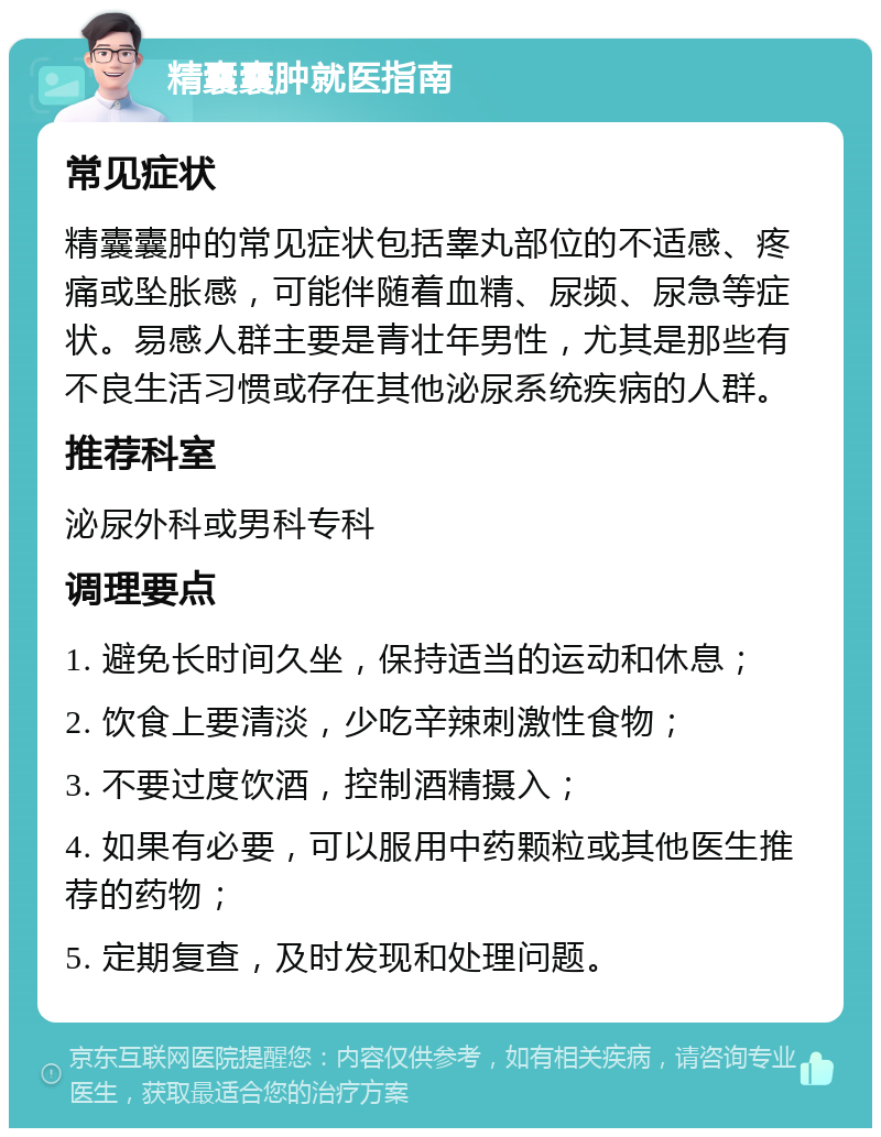 精囊囊肿就医指南 常见症状 精囊囊肿的常见症状包括睾丸部位的不适感、疼痛或坠胀感，可能伴随着血精、尿频、尿急等症状。易感人群主要是青壮年男性，尤其是那些有不良生活习惯或存在其他泌尿系统疾病的人群。 推荐科室 泌尿外科或男科专科 调理要点 1. 避免长时间久坐，保持适当的运动和休息； 2. 饮食上要清淡，少吃辛辣刺激性食物； 3. 不要过度饮酒，控制酒精摄入； 4. 如果有必要，可以服用中药颗粒或其他医生推荐的药物； 5. 定期复查，及时发现和处理问题。