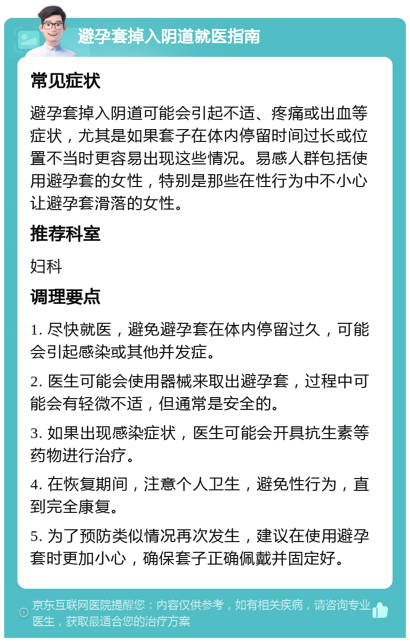 避孕套掉入阴道就医指南 常见症状 避孕套掉入阴道可能会引起不适、疼痛或出血等症状，尤其是如果套子在体内停留时间过长或位置不当时更容易出现这些情况。易感人群包括使用避孕套的女性，特别是那些在性行为中不小心让避孕套滑落的女性。 推荐科室 妇科 调理要点 1. 尽快就医，避免避孕套在体内停留过久，可能会引起感染或其他并发症。 2. 医生可能会使用器械来取出避孕套，过程中可能会有轻微不适，但通常是安全的。 3. 如果出现感染症状，医生可能会开具抗生素等药物进行治疗。 4. 在恢复期间，注意个人卫生，避免性行为，直到完全康复。 5. 为了预防类似情况再次发生，建议在使用避孕套时更加小心，确保套子正确佩戴并固定好。