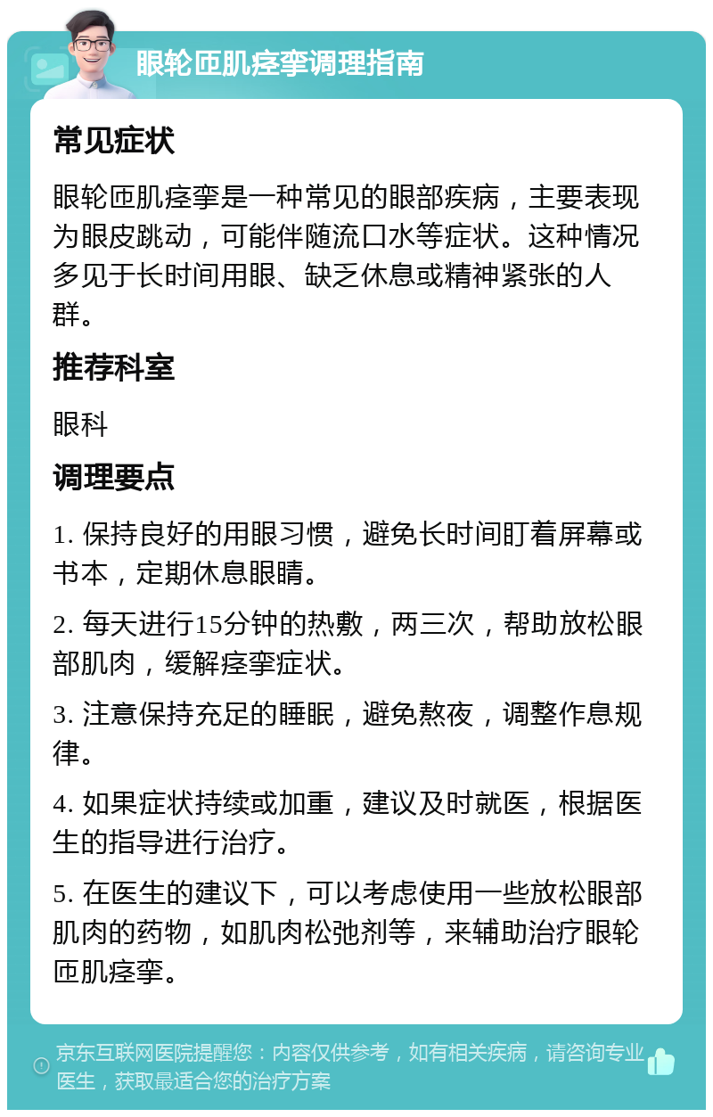 眼轮匝肌痉挛调理指南 常见症状 眼轮匝肌痉挛是一种常见的眼部疾病，主要表现为眼皮跳动，可能伴随流口水等症状。这种情况多见于长时间用眼、缺乏休息或精神紧张的人群。 推荐科室 眼科 调理要点 1. 保持良好的用眼习惯，避免长时间盯着屏幕或书本，定期休息眼睛。 2. 每天进行15分钟的热敷，两三次，帮助放松眼部肌肉，缓解痉挛症状。 3. 注意保持充足的睡眠，避免熬夜，调整作息规律。 4. 如果症状持续或加重，建议及时就医，根据医生的指导进行治疗。 5. 在医生的建议下，可以考虑使用一些放松眼部肌肉的药物，如肌肉松弛剂等，来辅助治疗眼轮匝肌痉挛。