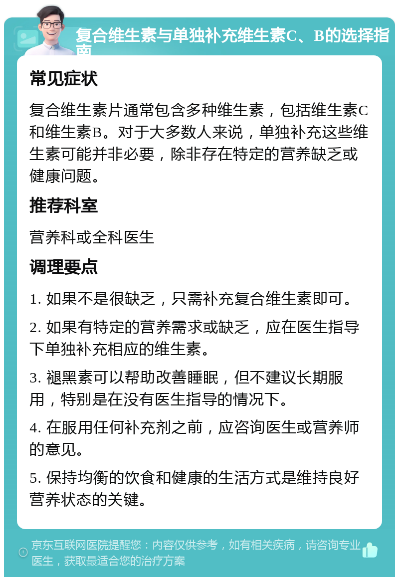 复合维生素与单独补充维生素C、B的选择指南 常见症状 复合维生素片通常包含多种维生素，包括维生素C和维生素B。对于大多数人来说，单独补充这些维生素可能并非必要，除非存在特定的营养缺乏或健康问题。 推荐科室 营养科或全科医生 调理要点 1. 如果不是很缺乏，只需补充复合维生素即可。 2. 如果有特定的营养需求或缺乏，应在医生指导下单独补充相应的维生素。 3. 褪黑素可以帮助改善睡眠，但不建议长期服用，特别是在没有医生指导的情况下。 4. 在服用任何补充剂之前，应咨询医生或营养师的意见。 5. 保持均衡的饮食和健康的生活方式是维持良好营养状态的关键。