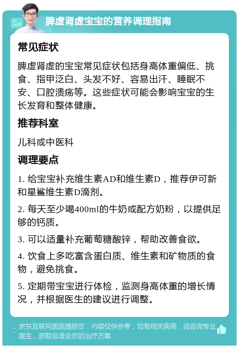 脾虚肾虚宝宝的营养调理指南 常见症状 脾虚肾虚的宝宝常见症状包括身高体重偏低、挑食、指甲泛白、头发不好、容易出汗、睡眠不安、口腔溃疡等。这些症状可能会影响宝宝的生长发育和整体健康。 推荐科室 儿科或中医科 调理要点 1. 给宝宝补充维生素AD和维生素D，推荐伊可新和星鲨维生素D滴剂。 2. 每天至少喝400ml的牛奶或配方奶粉，以提供足够的钙质。 3. 可以适量补充葡萄糖酸锌，帮助改善食欲。 4. 饮食上多吃富含蛋白质、维生素和矿物质的食物，避免挑食。 5. 定期带宝宝进行体检，监测身高体重的增长情况，并根据医生的建议进行调整。