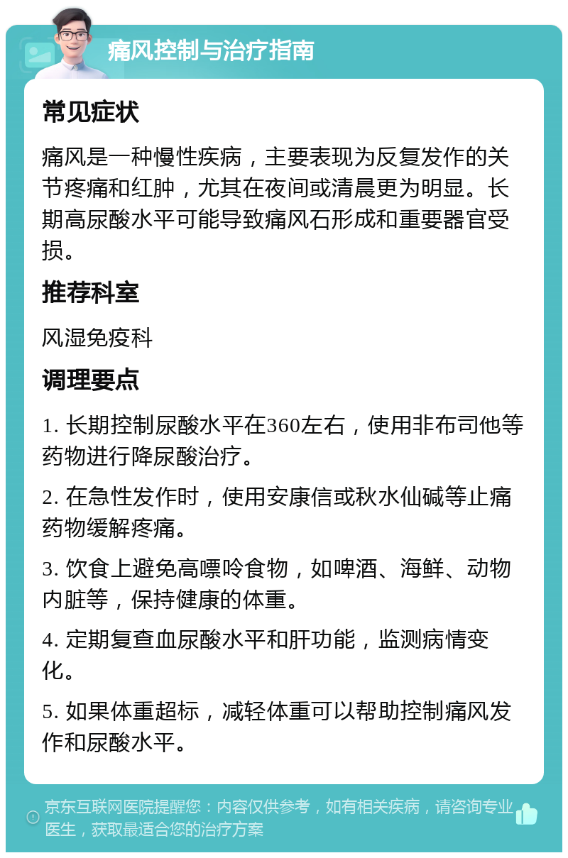 痛风控制与治疗指南 常见症状 痛风是一种慢性疾病，主要表现为反复发作的关节疼痛和红肿，尤其在夜间或清晨更为明显。长期高尿酸水平可能导致痛风石形成和重要器官受损。 推荐科室 风湿免疫科 调理要点 1. 长期控制尿酸水平在360左右，使用非布司他等药物进行降尿酸治疗。 2. 在急性发作时，使用安康信或秋水仙碱等止痛药物缓解疼痛。 3. 饮食上避免高嘌呤食物，如啤酒、海鲜、动物内脏等，保持健康的体重。 4. 定期复查血尿酸水平和肝功能，监测病情变化。 5. 如果体重超标，减轻体重可以帮助控制痛风发作和尿酸水平。