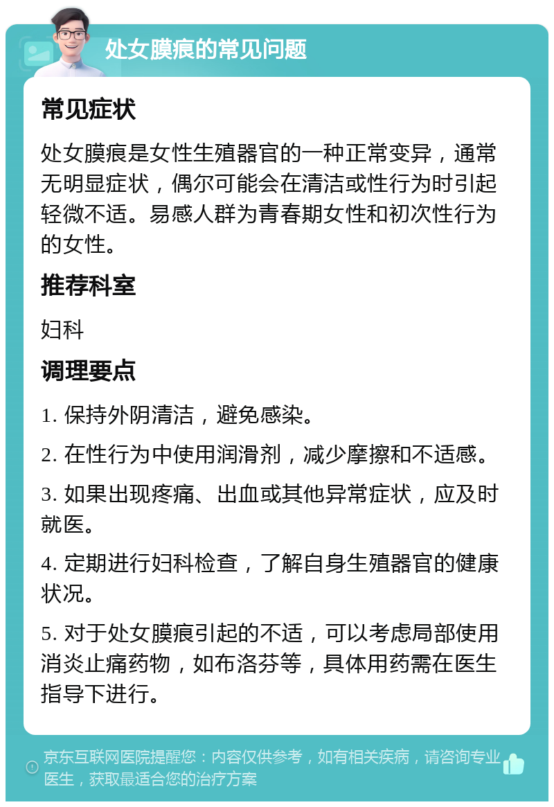 处女膜痕的常见问题 常见症状 处女膜痕是女性生殖器官的一种正常变异，通常无明显症状，偶尔可能会在清洁或性行为时引起轻微不适。易感人群为青春期女性和初次性行为的女性。 推荐科室 妇科 调理要点 1. 保持外阴清洁，避免感染。 2. 在性行为中使用润滑剂，减少摩擦和不适感。 3. 如果出现疼痛、出血或其他异常症状，应及时就医。 4. 定期进行妇科检查，了解自身生殖器官的健康状况。 5. 对于处女膜痕引起的不适，可以考虑局部使用消炎止痛药物，如布洛芬等，具体用药需在医生指导下进行。