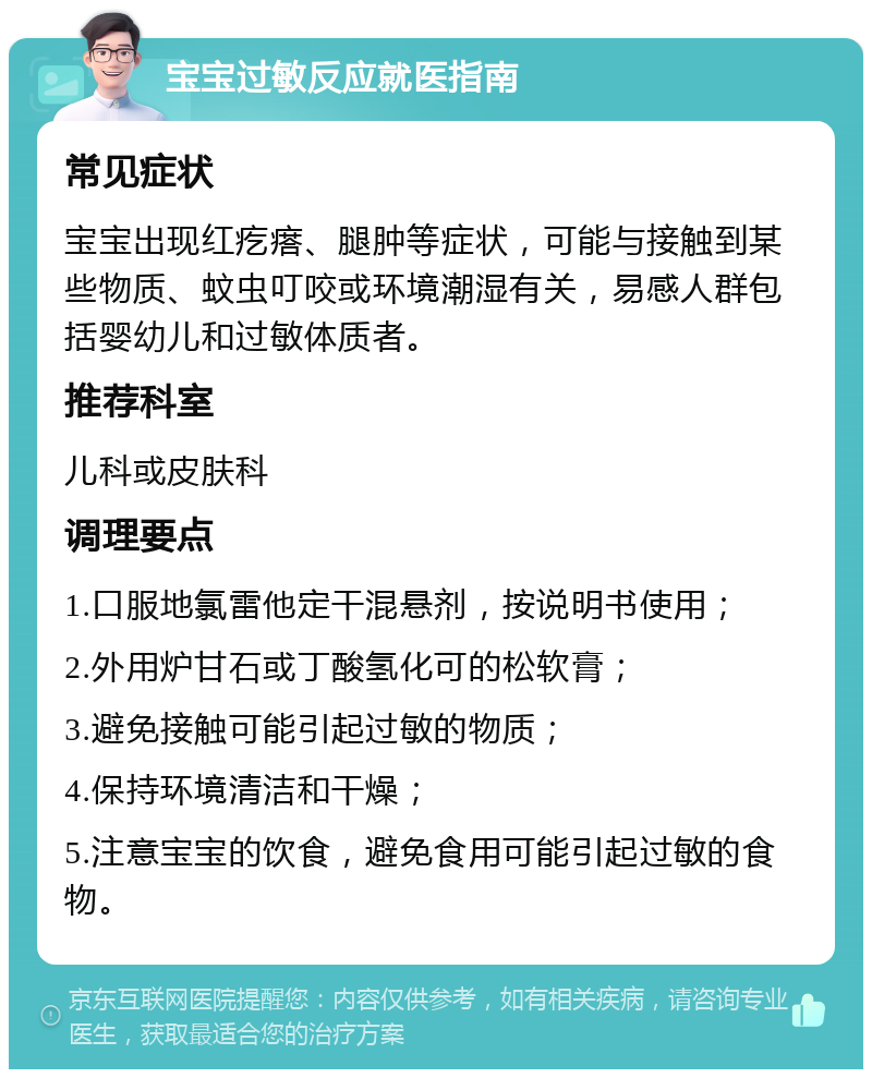 宝宝过敏反应就医指南 常见症状 宝宝出现红疙瘩、腿肿等症状，可能与接触到某些物质、蚊虫叮咬或环境潮湿有关，易感人群包括婴幼儿和过敏体质者。 推荐科室 儿科或皮肤科 调理要点 1.口服地氯雷他定干混悬剂，按说明书使用； 2.外用炉甘石或丁酸氢化可的松软膏； 3.避免接触可能引起过敏的物质； 4.保持环境清洁和干燥； 5.注意宝宝的饮食，避免食用可能引起过敏的食物。