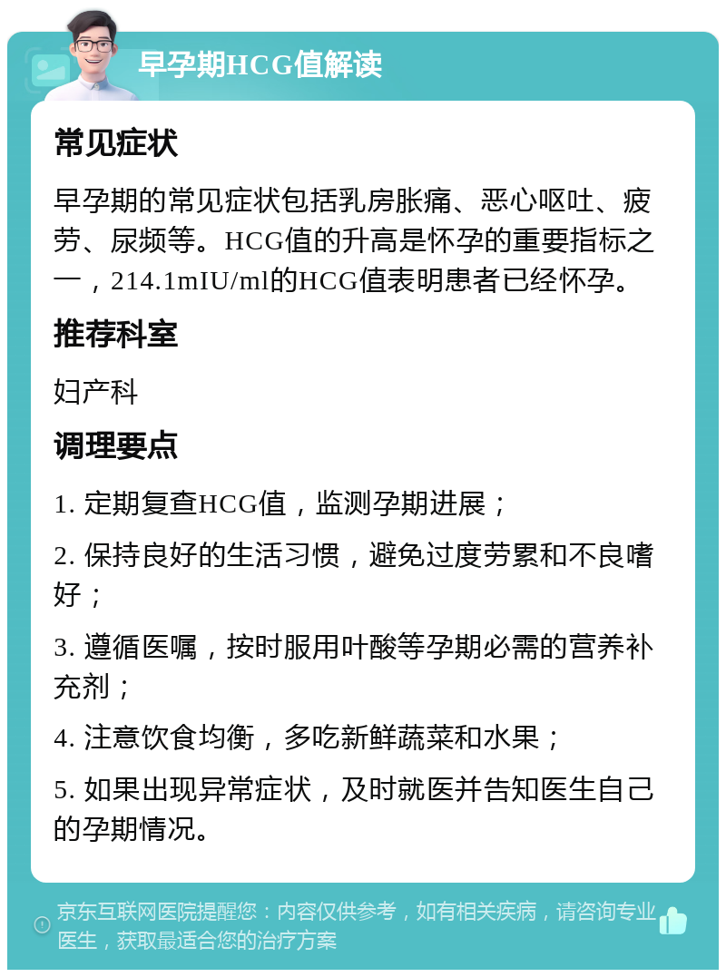 早孕期HCG值解读 常见症状 早孕期的常见症状包括乳房胀痛、恶心呕吐、疲劳、尿频等。HCG值的升高是怀孕的重要指标之一，214.1mIU/ml的HCG值表明患者已经怀孕。 推荐科室 妇产科 调理要点 1. 定期复查HCG值，监测孕期进展； 2. 保持良好的生活习惯，避免过度劳累和不良嗜好； 3. 遵循医嘱，按时服用叶酸等孕期必需的营养补充剂； 4. 注意饮食均衡，多吃新鲜蔬菜和水果； 5. 如果出现异常症状，及时就医并告知医生自己的孕期情况。