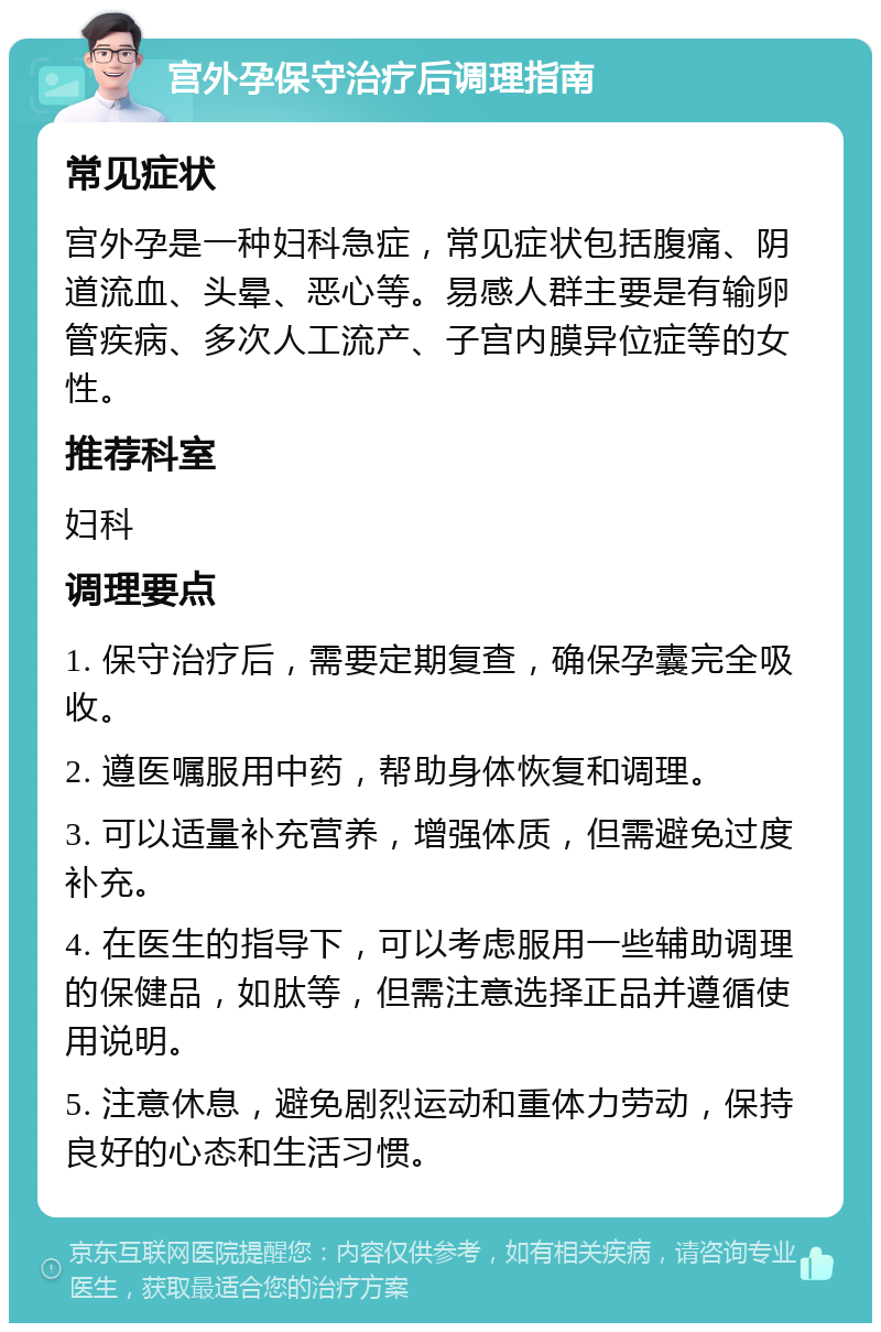 宫外孕保守治疗后调理指南 常见症状 宫外孕是一种妇科急症，常见症状包括腹痛、阴道流血、头晕、恶心等。易感人群主要是有输卵管疾病、多次人工流产、子宫内膜异位症等的女性。 推荐科室 妇科 调理要点 1. 保守治疗后，需要定期复查，确保孕囊完全吸收。 2. 遵医嘱服用中药，帮助身体恢复和调理。 3. 可以适量补充营养，增强体质，但需避免过度补充。 4. 在医生的指导下，可以考虑服用一些辅助调理的保健品，如肽等，但需注意选择正品并遵循使用说明。 5. 注意休息，避免剧烈运动和重体力劳动，保持良好的心态和生活习惯。