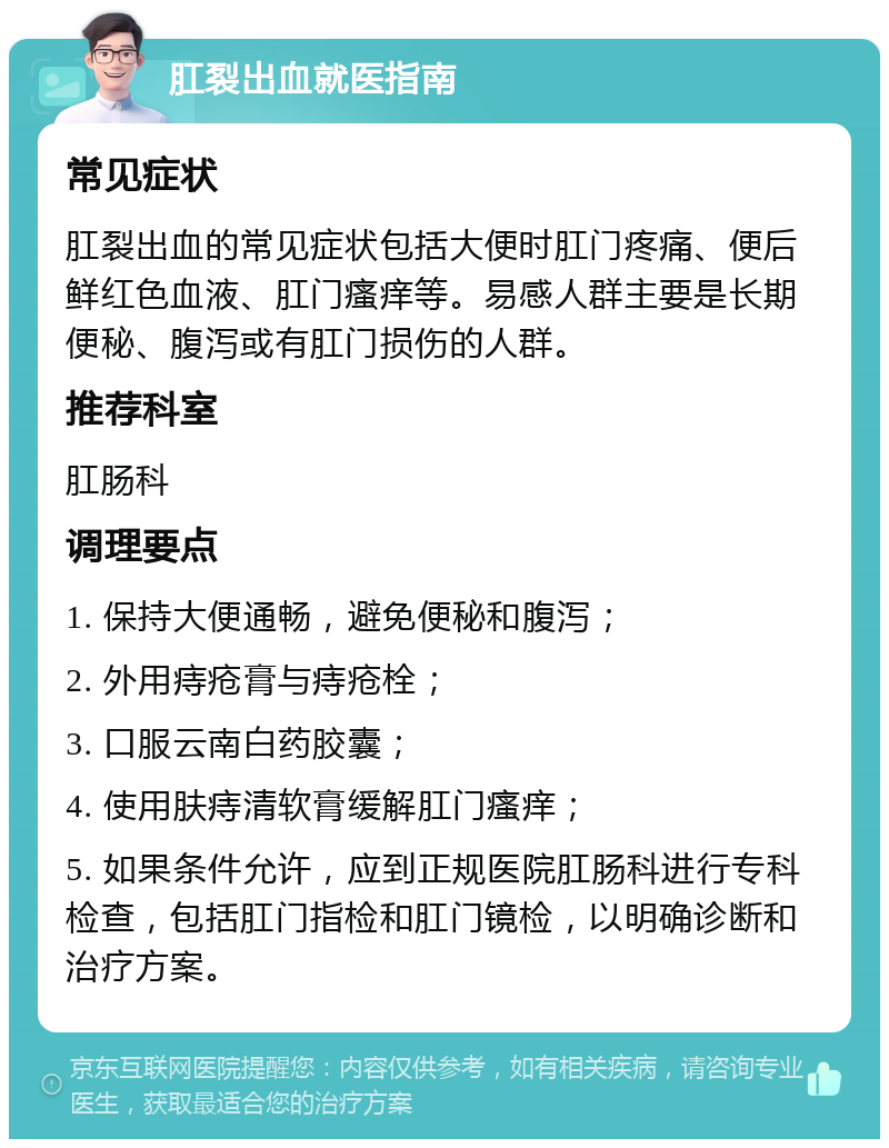 肛裂出血就医指南 常见症状 肛裂出血的常见症状包括大便时肛门疼痛、便后鲜红色血液、肛门瘙痒等。易感人群主要是长期便秘、腹泻或有肛门损伤的人群。 推荐科室 肛肠科 调理要点 1. 保持大便通畅，避免便秘和腹泻； 2. 外用痔疮膏与痔疮栓； 3. 口服云南白药胶囊； 4. 使用肤痔清软膏缓解肛门瘙痒； 5. 如果条件允许，应到正规医院肛肠科进行专科检查，包括肛门指检和肛门镜检，以明确诊断和治疗方案。