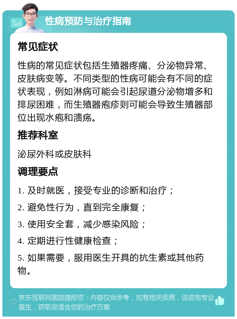 性病预防与治疗指南 常见症状 性病的常见症状包括生殖器疼痛、分泌物异常、皮肤病变等。不同类型的性病可能会有不同的症状表现，例如淋病可能会引起尿道分泌物增多和排尿困难，而生殖器疱疹则可能会导致生殖器部位出现水疱和溃疡。 推荐科室 泌尿外科或皮肤科 调理要点 1. 及时就医，接受专业的诊断和治疗； 2. 避免性行为，直到完全康复； 3. 使用安全套，减少感染风险； 4. 定期进行性健康检查； 5. 如果需要，服用医生开具的抗生素或其他药物。