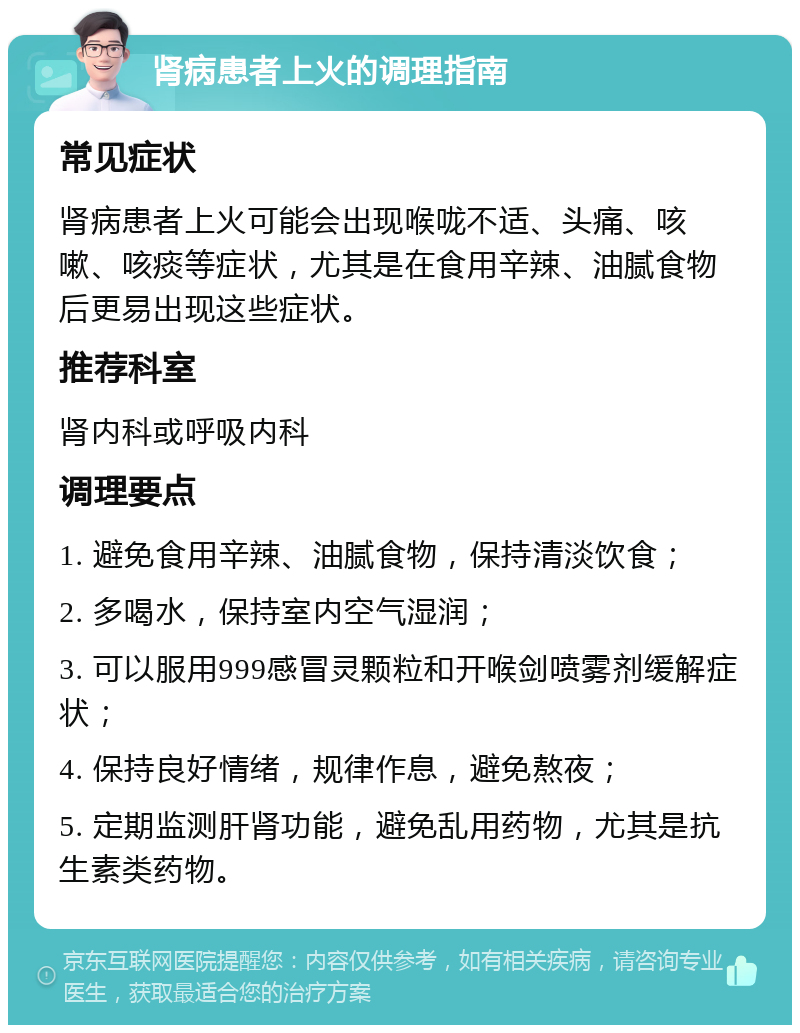 肾病患者上火的调理指南 常见症状 肾病患者上火可能会出现喉咙不适、头痛、咳嗽、咳痰等症状，尤其是在食用辛辣、油腻食物后更易出现这些症状。 推荐科室 肾内科或呼吸内科 调理要点 1. 避免食用辛辣、油腻食物，保持清淡饮食； 2. 多喝水，保持室内空气湿润； 3. 可以服用999感冒灵颗粒和开喉剑喷雾剂缓解症状； 4. 保持良好情绪，规律作息，避免熬夜； 5. 定期监测肝肾功能，避免乱用药物，尤其是抗生素类药物。