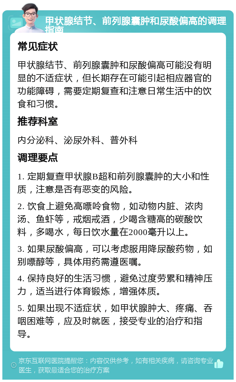 甲状腺结节、前列腺囊肿和尿酸偏高的调理指南 常见症状 甲状腺结节、前列腺囊肿和尿酸偏高可能没有明显的不适症状，但长期存在可能引起相应器官的功能障碍，需要定期复查和注意日常生活中的饮食和习惯。 推荐科室 内分泌科、泌尿外科、普外科 调理要点 1. 定期复查甲状腺B超和前列腺囊肿的大小和性质，注意是否有恶变的风险。 2. 饮食上避免高嘌呤食物，如动物内脏、浓肉汤、鱼虾等，戒烟戒酒，少喝含糖高的碳酸饮料，多喝水，每日饮水量在2000毫升以上。 3. 如果尿酸偏高，可以考虑服用降尿酸药物，如别嘌醇等，具体用药需遵医嘱。 4. 保持良好的生活习惯，避免过度劳累和精神压力，适当进行体育锻炼，增强体质。 5. 如果出现不适症状，如甲状腺肿大、疼痛、吞咽困难等，应及时就医，接受专业的治疗和指导。