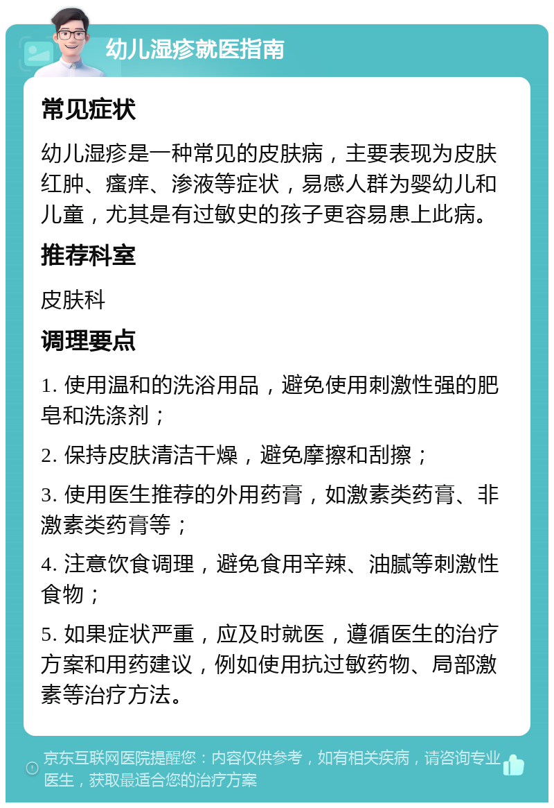 幼儿湿疹就医指南 常见症状 幼儿湿疹是一种常见的皮肤病，主要表现为皮肤红肿、瘙痒、渗液等症状，易感人群为婴幼儿和儿童，尤其是有过敏史的孩子更容易患上此病。 推荐科室 皮肤科 调理要点 1. 使用温和的洗浴用品，避免使用刺激性强的肥皂和洗涤剂； 2. 保持皮肤清洁干燥，避免摩擦和刮擦； 3. 使用医生推荐的外用药膏，如激素类药膏、非激素类药膏等； 4. 注意饮食调理，避免食用辛辣、油腻等刺激性食物； 5. 如果症状严重，应及时就医，遵循医生的治疗方案和用药建议，例如使用抗过敏药物、局部激素等治疗方法。