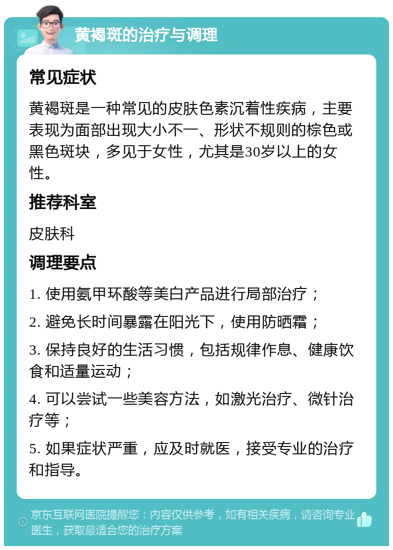 黄褐斑的治疗与调理 常见症状 黄褐斑是一种常见的皮肤色素沉着性疾病，主要表现为面部出现大小不一、形状不规则的棕色或黑色斑块，多见于女性，尤其是30岁以上的女性。 推荐科室 皮肤科 调理要点 1. 使用氨甲环酸等美白产品进行局部治疗； 2. 避免长时间暴露在阳光下，使用防晒霜； 3. 保持良好的生活习惯，包括规律作息、健康饮食和适量运动； 4. 可以尝试一些美容方法，如激光治疗、微针治疗等； 5. 如果症状严重，应及时就医，接受专业的治疗和指导。