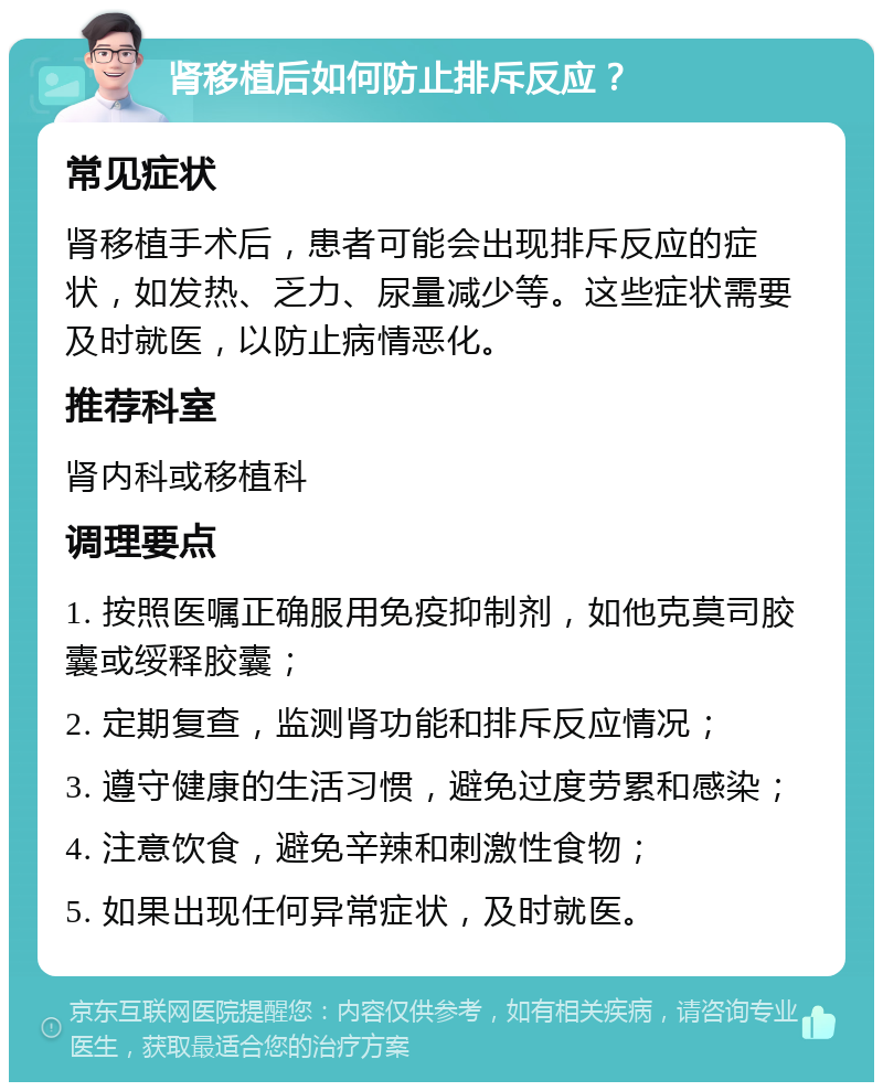 肾移植后如何防止排斥反应？ 常见症状 肾移植手术后，患者可能会出现排斥反应的症状，如发热、乏力、尿量减少等。这些症状需要及时就医，以防止病情恶化。 推荐科室 肾内科或移植科 调理要点 1. 按照医嘱正确服用免疫抑制剂，如他克莫司胶囊或绥释胶囊； 2. 定期复查，监测肾功能和排斥反应情况； 3. 遵守健康的生活习惯，避免过度劳累和感染； 4. 注意饮食，避免辛辣和刺激性食物； 5. 如果出现任何异常症状，及时就医。