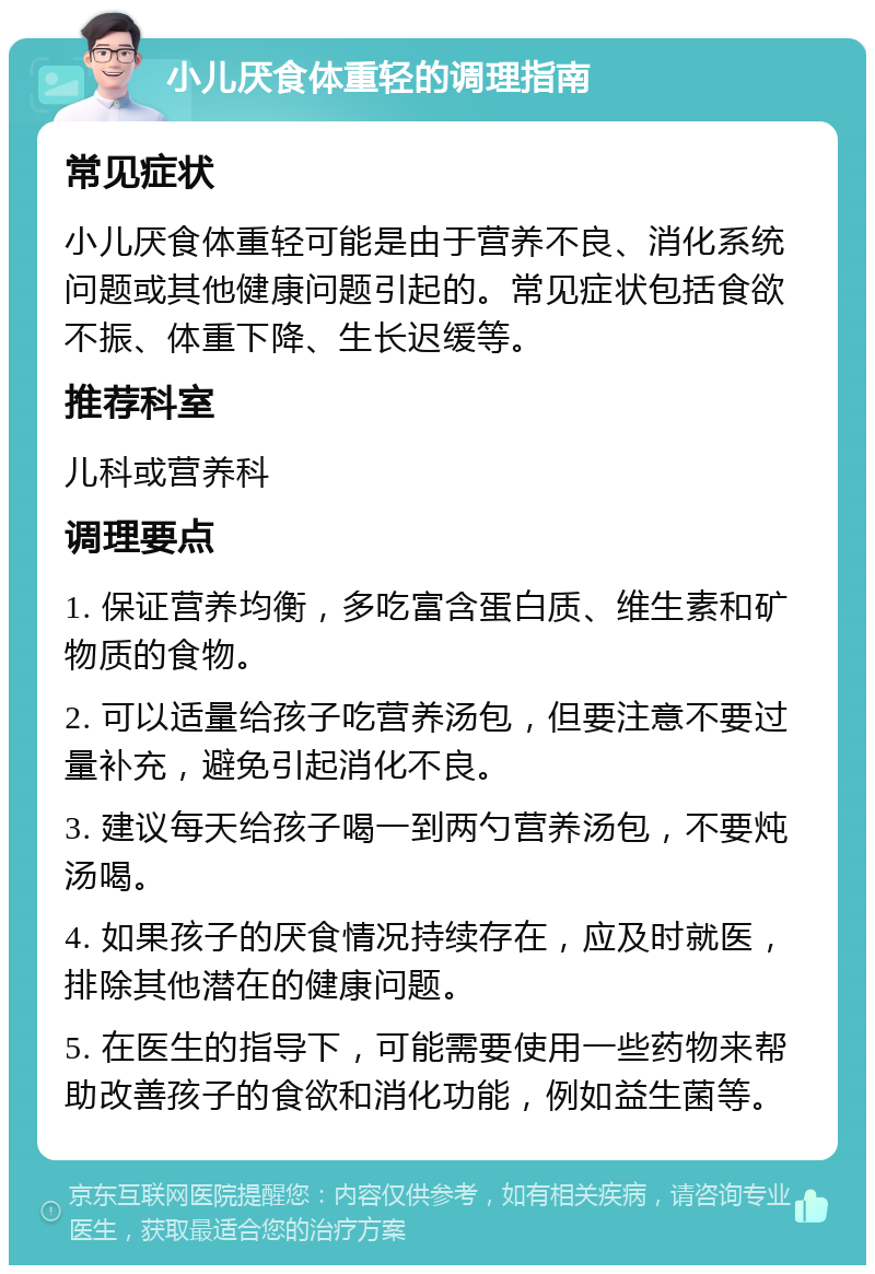 小儿厌食体重轻的调理指南 常见症状 小儿厌食体重轻可能是由于营养不良、消化系统问题或其他健康问题引起的。常见症状包括食欲不振、体重下降、生长迟缓等。 推荐科室 儿科或营养科 调理要点 1. 保证营养均衡，多吃富含蛋白质、维生素和矿物质的食物。 2. 可以适量给孩子吃营养汤包，但要注意不要过量补充，避免引起消化不良。 3. 建议每天给孩子喝一到两勺营养汤包，不要炖汤喝。 4. 如果孩子的厌食情况持续存在，应及时就医，排除其他潜在的健康问题。 5. 在医生的指导下，可能需要使用一些药物来帮助改善孩子的食欲和消化功能，例如益生菌等。