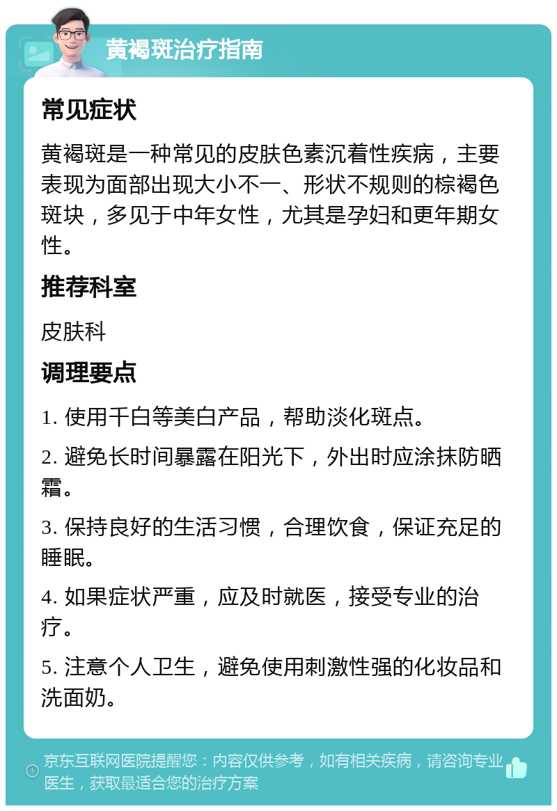 黄褐斑治疗指南 常见症状 黄褐斑是一种常见的皮肤色素沉着性疾病，主要表现为面部出现大小不一、形状不规则的棕褐色斑块，多见于中年女性，尤其是孕妇和更年期女性。 推荐科室 皮肤科 调理要点 1. 使用千白等美白产品，帮助淡化斑点。 2. 避免长时间暴露在阳光下，外出时应涂抹防晒霜。 3. 保持良好的生活习惯，合理饮食，保证充足的睡眠。 4. 如果症状严重，应及时就医，接受专业的治疗。 5. 注意个人卫生，避免使用刺激性强的化妆品和洗面奶。