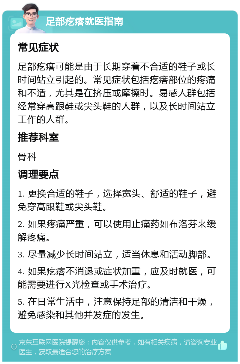 足部疙瘩就医指南 常见症状 足部疙瘩可能是由于长期穿着不合适的鞋子或长时间站立引起的。常见症状包括疙瘩部位的疼痛和不适，尤其是在挤压或摩擦时。易感人群包括经常穿高跟鞋或尖头鞋的人群，以及长时间站立工作的人群。 推荐科室 骨科 调理要点 1. 更换合适的鞋子，选择宽头、舒适的鞋子，避免穿高跟鞋或尖头鞋。 2. 如果疼痛严重，可以使用止痛药如布洛芬来缓解疼痛。 3. 尽量减少长时间站立，适当休息和活动脚部。 4. 如果疙瘩不消退或症状加重，应及时就医，可能需要进行X光检查或手术治疗。 5. 在日常生活中，注意保持足部的清洁和干燥，避免感染和其他并发症的发生。