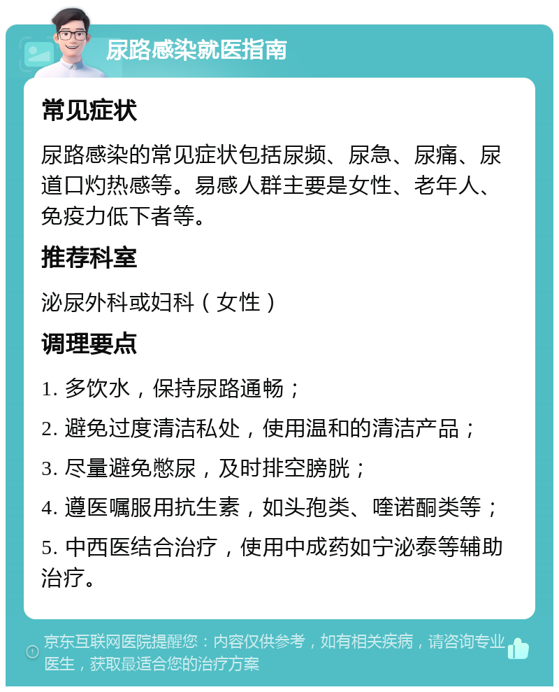 尿路感染就医指南 常见症状 尿路感染的常见症状包括尿频、尿急、尿痛、尿道口灼热感等。易感人群主要是女性、老年人、免疫力低下者等。 推荐科室 泌尿外科或妇科（女性） 调理要点 1. 多饮水，保持尿路通畅； 2. 避免过度清洁私处，使用温和的清洁产品； 3. 尽量避免憋尿，及时排空膀胱； 4. 遵医嘱服用抗生素，如头孢类、喹诺酮类等； 5. 中西医结合治疗，使用中成药如宁泌泰等辅助治疗。