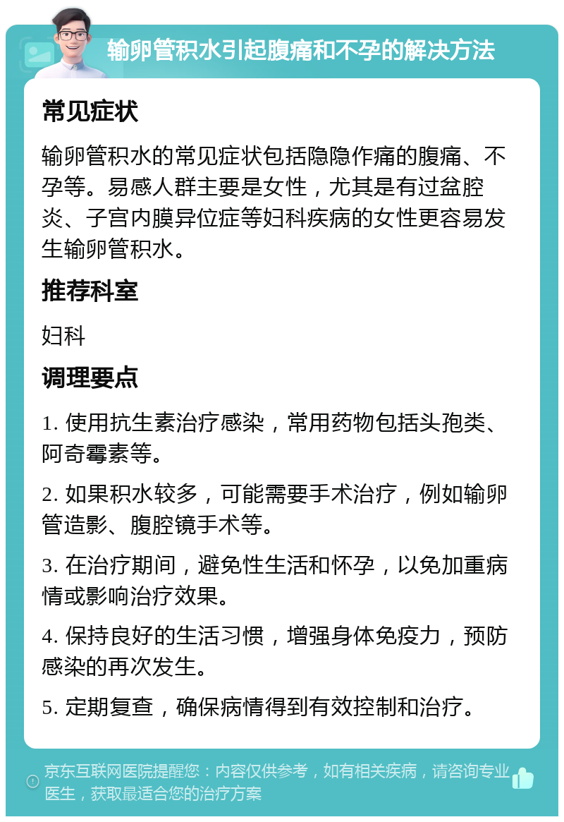 输卵管积水引起腹痛和不孕的解决方法 常见症状 输卵管积水的常见症状包括隐隐作痛的腹痛、不孕等。易感人群主要是女性，尤其是有过盆腔炎、子宫内膜异位症等妇科疾病的女性更容易发生输卵管积水。 推荐科室 妇科 调理要点 1. 使用抗生素治疗感染，常用药物包括头孢类、阿奇霉素等。 2. 如果积水较多，可能需要手术治疗，例如输卵管造影、腹腔镜手术等。 3. 在治疗期间，避免性生活和怀孕，以免加重病情或影响治疗效果。 4. 保持良好的生活习惯，增强身体免疫力，预防感染的再次发生。 5. 定期复查，确保病情得到有效控制和治疗。