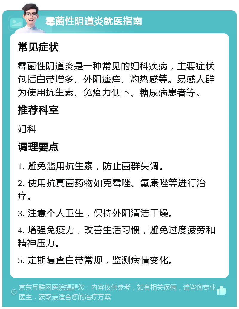 霉菌性阴道炎就医指南 常见症状 霉菌性阴道炎是一种常见的妇科疾病，主要症状包括白带增多、外阴瘙痒、灼热感等。易感人群为使用抗生素、免疫力低下、糖尿病患者等。 推荐科室 妇科 调理要点 1. 避免滥用抗生素，防止菌群失调。 2. 使用抗真菌药物如克霉唑、氟康唑等进行治疗。 3. 注意个人卫生，保持外阴清洁干燥。 4. 增强免疫力，改善生活习惯，避免过度疲劳和精神压力。 5. 定期复查白带常规，监测病情变化。